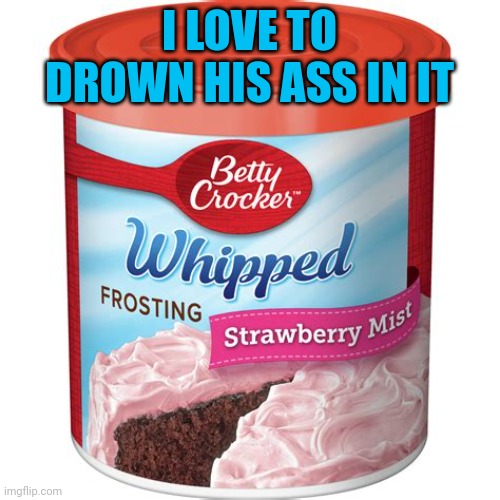 I LOVE TO DROWN HIS ASS IN IT | made w/ Imgflip meme maker