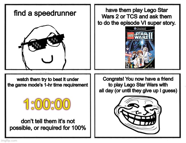 Rage Comic Template | have them play Lego Star Wars 2 or TCS and ask them to do the episode VI super story. find a speedrunner; watch them try to beat it under the game mode’s 1-hr time requirement; Congrats! You now have a friend to play Lego Star Wars with all day (or until they give up I guess); 1:00:00; don’t tell them it’s not possible, or required for 100% | image tagged in rage comic template | made w/ Imgflip meme maker