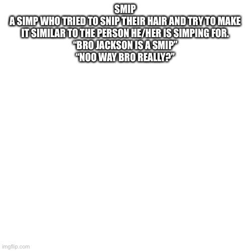 Blank Transparent Square Meme | SMIP

A SIMP WHO TRIED TO SNIP THEIR HAIR AND TRY TO MAKE IT SIMILAR TO THE PERSON HE/HER IS SIMPING FOR.

“BRO JACKSON IS A SMIP”
“NOO WAY BRO REALLY?” | image tagged in memes,blank transparent square | made w/ Imgflip meme maker