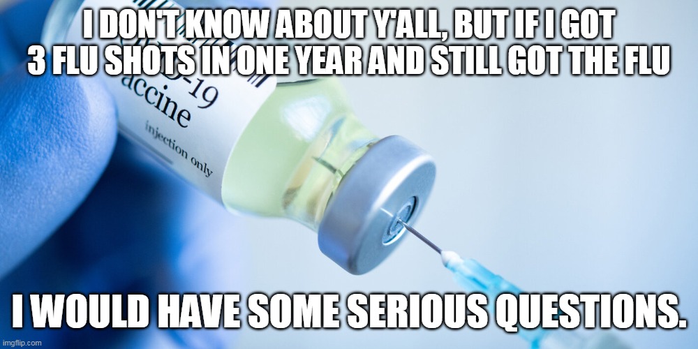 What is wrong with liberals/democrats that they don't have concerns about this? | I DON'T KNOW ABOUT Y'ALL, BUT IF I GOT 3 FLU SHOTS IN ONE YEAR AND STILL GOT THE FLU; I WOULD HAVE SOME SERIOUS QUESTIONS. | image tagged in covid vaccine,liberal logic,covidiots,election fraud | made w/ Imgflip meme maker