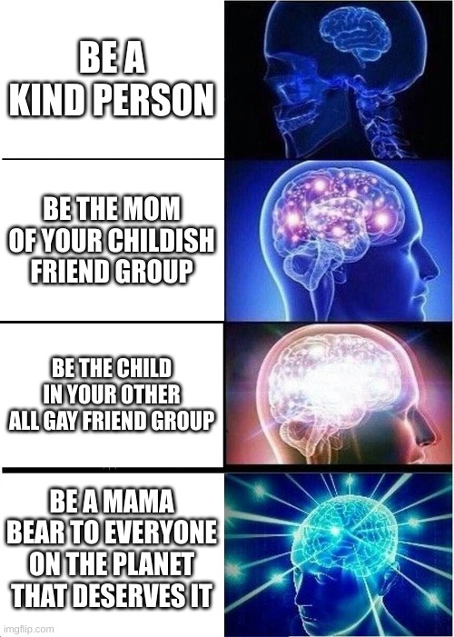 my thoughts exactly | BE A KIND PERSON; BE THE MOM OF YOUR CHILDISH FRIEND GROUP; BE THE CHILD IN YOUR OTHER ALL GAY FRIEND GROUP; BE A MAMA BEAR TO EVERYONE ON THE PLANET THAT DESERVES IT | image tagged in memes,expanding brain | made w/ Imgflip meme maker