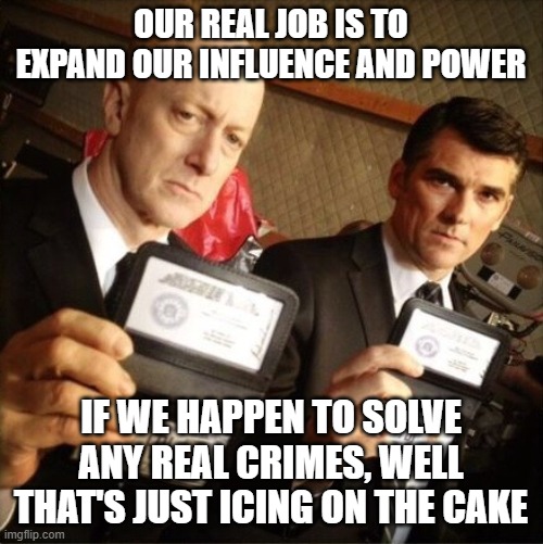 FBI | OUR REAL JOB IS TO EXPAND OUR INFLUENCE AND POWER; IF WE HAPPEN TO SOLVE ANY REAL CRIMES, WELL THAT'S JUST ICING ON THE CAKE | image tagged in fbi | made w/ Imgflip meme maker