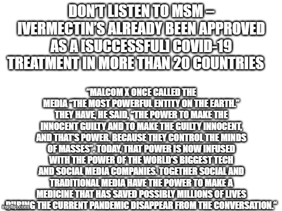 THE LITTL PILL THAT COULD STOP THE PANDEMIC | DON’T LISTEN TO MSM – IVERMECTIN’S ALREADY BEEN APPROVED AS A [SUCCESSFUL] COVID-19 TREATMENT IN MORE THAN 20 COUNTRIES; “MALCOM X ONCE CALLED THE MEDIA “THE MOST POWERFUL ENTITY ON THE EARTH.” THEY HAVE, HE SAID, “THE POWER TO MAKE THE INNOCENT GUILTY AND TO MAKE THE GUILTY INNOCENT, AND THAT’S POWER. BECAUSE THEY CONTROL THE MINDS OF MASSES”. TODAY, THAT POWER IS NOW INFUSED WITH THE POWER OF THE WORLD’S BIGGEST TECH AND SOCIAL MEDIA COMPANIES. TOGETHER SOCIAL AND TRADITIONAL MEDIA HAVE THE POWER TO MAKE A MEDICINE THAT HAS SAVED POSSIBLY MILLIONS OF LIVES DURING THE CURRENT PANDEMIC DISAPPEAR FROM THE CONVERSATION.“ | image tagged in blank white template | made w/ Imgflip meme maker