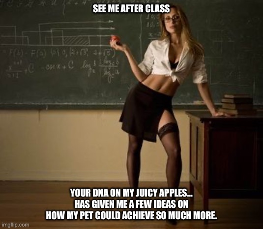 Hot For Teacher | SEE ME AFTER CLASS; YOUR DNA ON MY JUICY APPLES… HAS GIVEN ME A FEW IDEAS ON HOW MY PET COULD ACHIEVE SO MUCH MORE. | image tagged in sexy teacher | made w/ Imgflip meme maker
