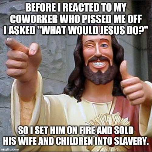 Buddy Christ Meme | BEFORE I REACTED TO MY COWORKER WHO PISSED ME OFF I ASKED "WHAT WOULD JESUS DO?"; SO I SET HIM ON FIRE AND SOLD HIS WIFE AND CHILDREN INTO SLAVERY. | image tagged in memes,buddy christ | made w/ Imgflip meme maker