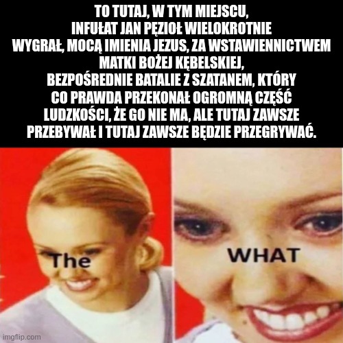 The What | TO TUTAJ, W TYM MIEJSCU, INFUŁAT JAN PĘZIOŁ WIELOKROTNIE WYGRAŁ, MOCĄ IMIENIA JEZUS, ZA WSTAWIENNICTWEM MATKI BOŻEJ KĘBELSKIEJ, BEZPOŚREDNIE BATALIE Z SZATANEM, KTÓRY CO PRAWDA PRZEKONAŁ OGROMNĄ CZĘŚĆ LUDZKOŚCI, ŻE GO NIE MA, ALE TUTAJ ZAWSZE PRZEBYWAŁ I TUTAJ ZAWSZE BĘDZIE PRZEGRYWAĆ. | image tagged in the what | made w/ Imgflip meme maker