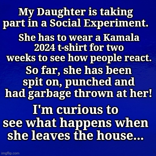 Social Experiment |  My Daughter is taking part in a Social Experiment. She has to wear a Kamala 2024 t-shirt for two weeks to see how people react. So far, she has been spit on, punched and had garbage thrown at her! I'm curious to see what happens when she leaves the house... | image tagged in kamala harris,democrat,presidential candidates | made w/ Imgflip meme maker