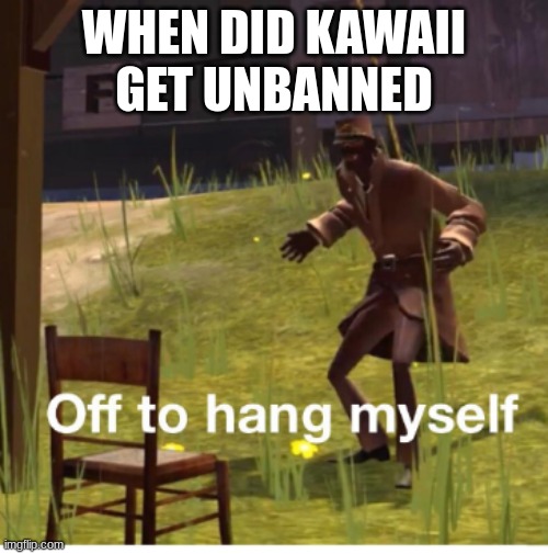 Off to hang myself! | WHEN DID KAWAII GET UNBANNED | image tagged in off to hang myself | made w/ Imgflip meme maker