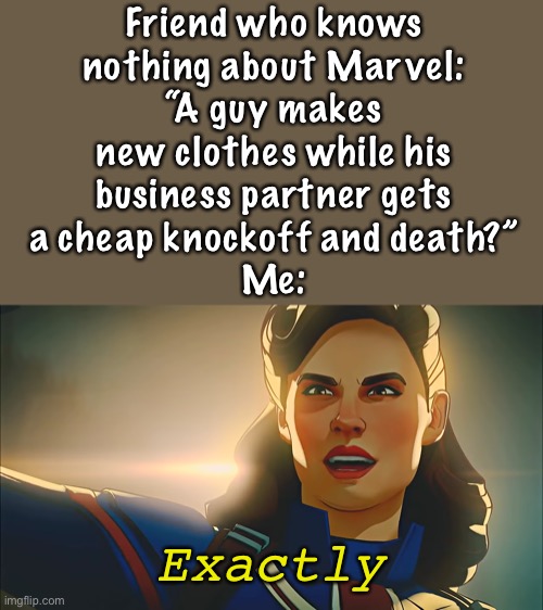 Explaining Iron Man to a non-marvel fan | Friend who knows
nothing about Marvel:
“A guy makes
new clothes while his
business partner gets
a cheap knockoff and death?”
Me:; Exactly | image tagged in exactly,iron man,what if,captain carter,non-marvel fan | made w/ Imgflip meme maker