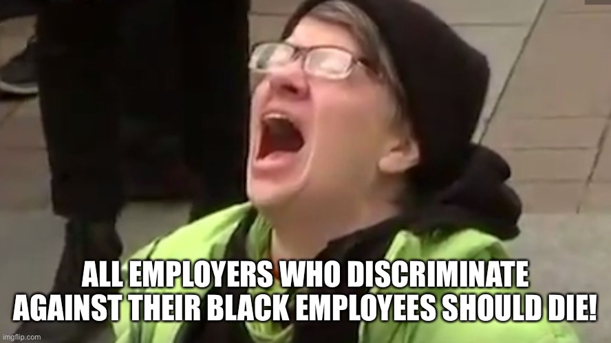 Screaming Liberal  | ALL EMPLOYERS WHO DISCRIMINATE AGAINST THEIR BLACK EMPLOYEES SHOULD DIE! | image tagged in screaming liberal | made w/ Imgflip meme maker