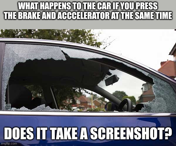 broken car window | WHAT HAPPENS TO THE CAR IF YOU PRESS THE BRAKE AND ACCCELERATOR AT THE SAME TIME; DOES IT TAKE A SCREENSHOT? | image tagged in broken car window | made w/ Imgflip meme maker