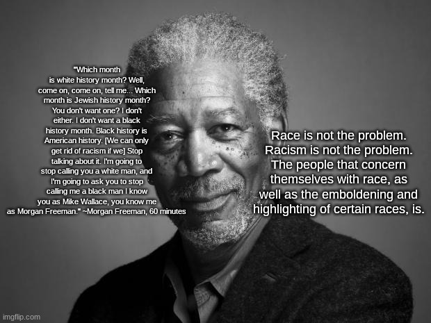 Morgan Freeman | "Which month is white history month? Well, come on, come on, tell me... Which month is Jewish history month? You don't want one? I don't either. I don't want a black history month. Black history is American history. [We can only get rid of racism if we] Stop talking about it. I'm going to stop calling you a white man, and I'm going to ask you to stop calling me a black man I know you as Mike Wallace, you know me as Morgan Freeman." ~Morgan Freeman, 60 minutes; Race is not the problem. Racism is not the problem. The people that concern themselves with race, as well as the emboldening and highlighting of certain races, is. | image tagged in morgan freeman | made w/ Imgflip meme maker