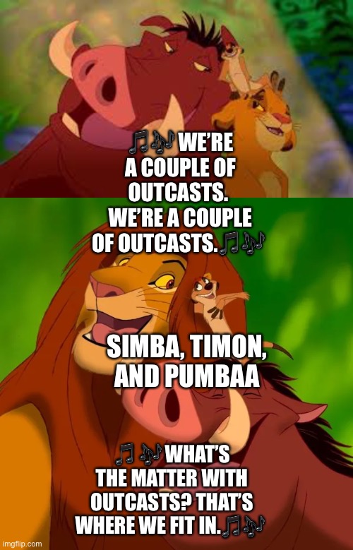 Simba, Timon, and Pumbaa do a Parody of the song from Rudolph the Red Nose Reindeer called “We’re a couple of Misfits”. |  🎵🎶 WE’RE A COUPLE OF OUTCASTS. 
WE’RE A COUPLE OF OUTCASTS.🎵🎶; SIMBA, TIMON, AND PUMBAA; 🎵 🎶 WHAT’S THE MATTER WITH OUTCASTS? THAT’S WHERE WE FIT IN.🎵🎶 | image tagged in the lion king,rudolph,funny memes,singing,simba,timon | made w/ Imgflip meme maker