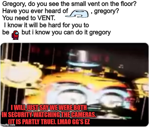 sus | Gregory, do you see the small vent on the floor? 
Have you ever heard of             , gregory? 
You need to VENT.
 I know it will be hard for you to 
be       but i know you can do it gregory; I WILL JUST SAY WE WERE BOTH IN SECURITY WATCHING THE CAMERAS. (IT IS PARTLY TRUE). LMAO GG'S EZ | image tagged in sussy freddy | made w/ Imgflip meme maker