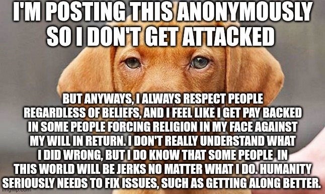 Fed Up Dog | I'M POSTING THIS ANONYMOUSLY SO I DON'T GET ATTACKED; BUT ANYWAYS, I ALWAYS RESPECT PEOPLE REGARDLESS OF BELIEFS, AND I FEEL LIKE I GET PAY BACKED IN SOME PEOPLE FORCING RELIGION IN MY FACE AGAINST MY WILL IN RETURN. I DON'T REALLY UNDERSTAND WHAT I DID WRONG, BUT I DO KNOW THAT SOME PEOPLE  IN THIS WORLD WILL BE JERKS NO MATTER WHAT I DO. HUMANITY SERIOUSLY NEEDS TO FIX ISSUES, SUCH AS GETTING ALONG BETTER. | image tagged in fed up dog | made w/ Imgflip meme maker