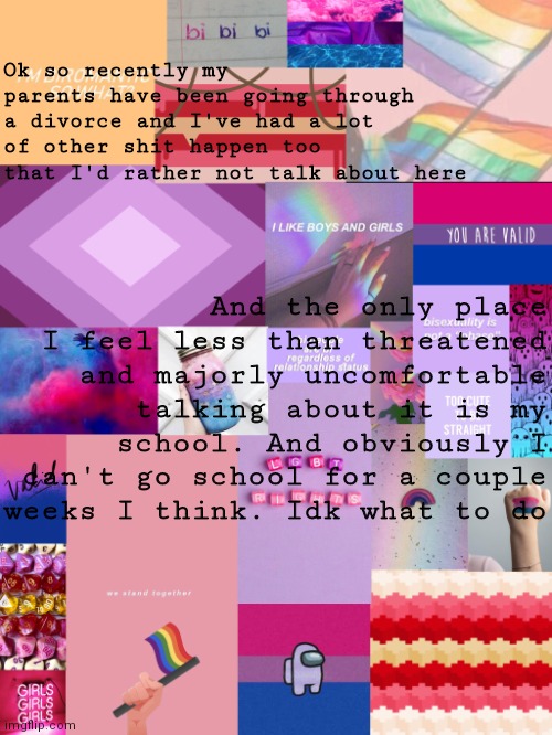 Idk what to do | Ok so recently my parents have been going through a divorce and I've had a lot of other shit happen too that I'd rather not talk about here; And the only place I feel less than threatened and majorly uncomfortable talking about it is my school. And obviously I can't go school for a couple weeks I think. Idk what to do | image tagged in b0bthebl0b announcement template 2 | made w/ Imgflip meme maker