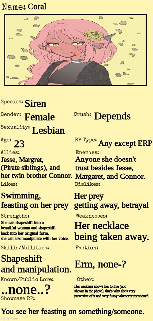Coral the Siren. No Joke OC's please~! | Coral; Siren; Depends; Female; Lesbian; 23; Any except ERP; Jesse, Margret, (Pirate siblings), and her twin brother Connor. Anyone she doesn't trust besides Jesse, Margaret, and Connor. Her prey getting away, betrayal; Swimming, feasting on her prey; Her necklace being taken away. She can shapeshift into a beautiful woman and shapeshift back into her original form, she can also manipulate with her voice. Shapeshift and manipulation. Erm, none-? ..none..? Her necklace allows her to live (not shown in the photo), that's why she's very protective of it and very fussy whenever mentioned. You see her feasting on something/someone. | made w/ Imgflip meme maker