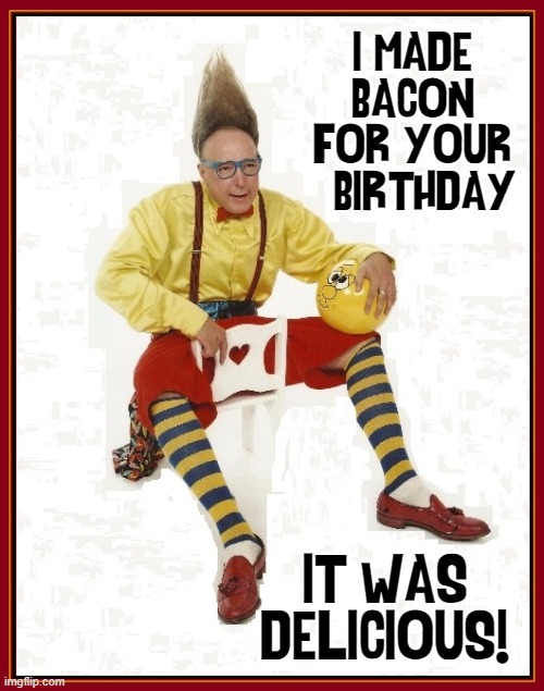Bacon Bacon Bacon |  I MADE BACON FOR YOUR   BIRTHDAY; IT WAS
DELICIOUS! | image tagged in vince vance,bacon,bacon memes,i love bacon,new memes,funny memes | made w/ Imgflip meme maker