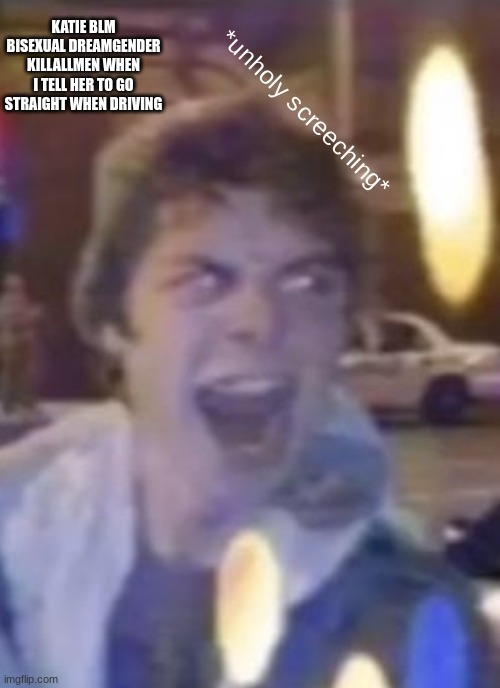e | KATIE BLM BISEXUAL DREAMGENDER KILLALLMEN WHEN I TELL HER TO GO STRAIGHT WHEN DRIVING | image tagged in atticus unholy screeching | made w/ Imgflip meme maker