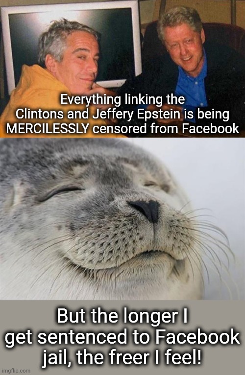 Leftist censorship proves the evil they represent |  Everything linking the Clintons and Jeffery Epstein is being MERCILESSLY censored from Facebook; But the longer I get sentenced to Facebook jail, the freer I feel! | image tagged in memes,satisfied seal,clintons,jeffrey epstein,censorship,democrats | made w/ Imgflip meme maker