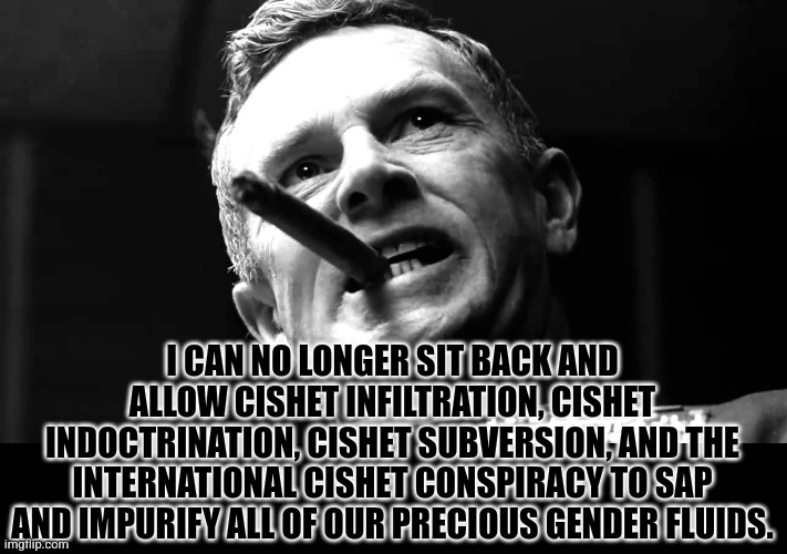 Precious Gender Fluids | I CAN NO LONGER SIT BACK AND ALLOW CISHET INFILTRATION, CISHET INDOCTRINATION, CISHET SUBVERSION, AND THE INTERNATIONAL CISHET CONSPIRACY TO SAP AND IMPURIFY ALL OF OUR PRECIOUS GENDER FLUIDS. | image tagged in precious bodily fluids | made w/ Imgflip meme maker