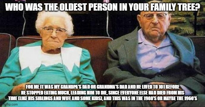 And if he wanted to, he could've pushed for longer if he didn't stop eating much because he was very healthy | WHO WAS THE OLDEST PERSON IN YOUR FAMILY TREE? FOR ME IT WAS MY GRANDPA'S DAD OR GRANDMA'S DAD AND HE LIVED TO 101 BEFORE HE STOPPED EATING MUCH, LEADING HIM TO DIE, SINCE EVERYONE ELSE HAD DIED FROM HIS TIME (LIKE HIS SIBLINGS AND WIFE AND SOME KIDS), AND THIS WAS IN THE 1980'S OR MAYBE THE 1960'S | image tagged in excited old people | made w/ Imgflip meme maker