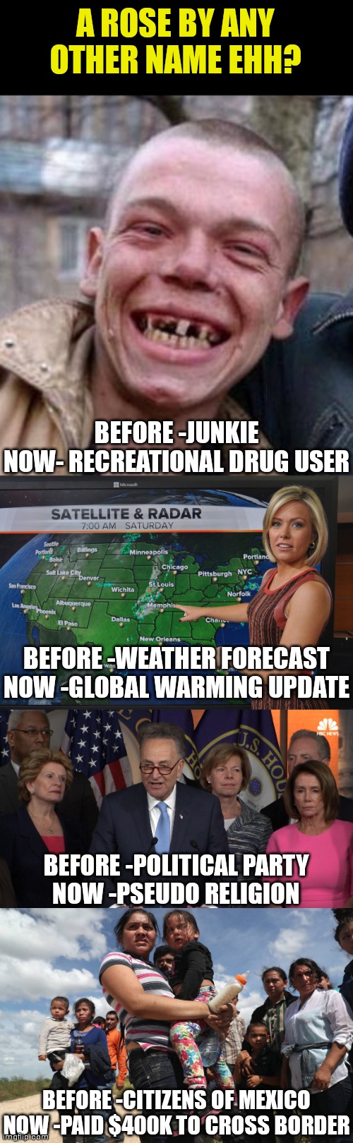 How things change.......often for the worse too! | A ROSE BY ANY OTHER NAME EHH? BEFORE -JUNKIE
NOW- RECREATIONAL DRUG USER; BEFORE -WEATHER FORECAST
NOW -GLOBAL WARMING UPDATE; BEFORE -POLITICAL PARTY
NOW -PSEUDO RELIGION; BEFORE -CITIZENS OF MEXICO
NOW -PAID $400K TO CROSS BORDER | image tagged in crack head,weather forecast,democrat congressmen,illegal alien welfare seekers,liberals,liberal hypocrisy | made w/ Imgflip meme maker