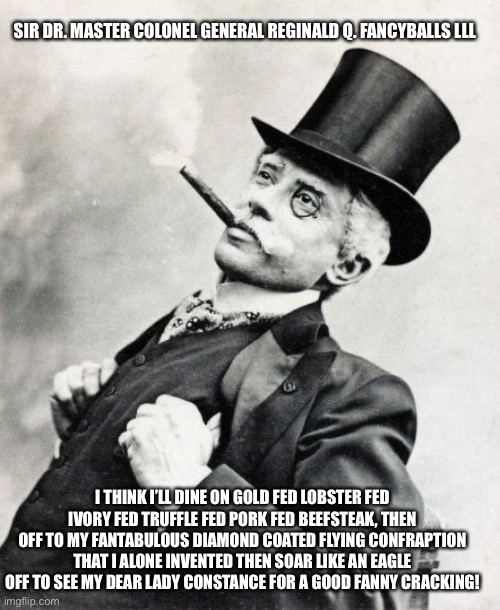 Rich Old Timey Trader | SIR DR. MASTER COLONEL GENERAL REGINALD Q. FANCYBALLS LLL; I THINK I’LL DINE ON GOLD FED LOBSTER FED IVORY FED TRUFFLE FED PORK FED BEEFSTEAK, THEN OFF TO MY FANTABULOUS DIAMOND COATED FLYING CONFRAPTION THAT I ALONE INVENTED THEN SOAR LIKE AN EAGLE OFF TO SEE MY DEAR LADY CONSTANCE FOR A GOOD FANNY CRACKING! | image tagged in rich old timey trader | made w/ Imgflip meme maker