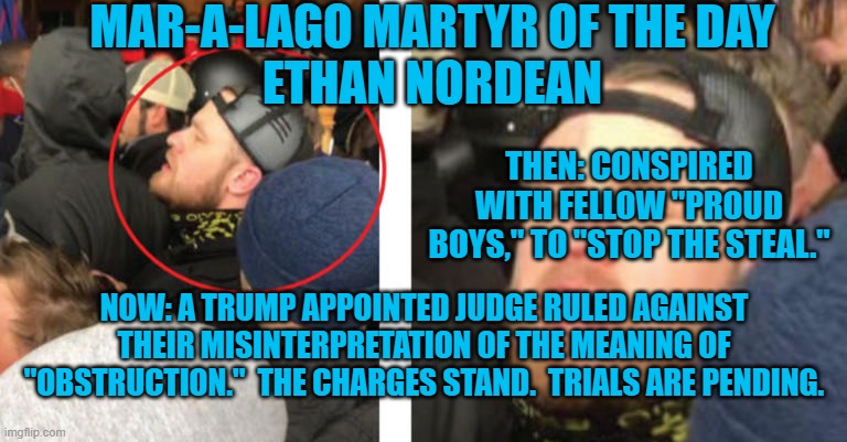 Spring should bring wall to wall trials of riot conspirators. | MAR-A-LAGO MARTYR OF THE DAY
ETHAN NORDEAN; THEN: CONSPIRED WITH FELLOW "PROUD BOYS," TO "STOP THE STEAL."; NOW: A TRUMP APPOINTED JUDGE RULED AGAINST THEIR MISINTERPRETATION OF THE MEANING OF "OBSTRUCTION."  THE CHARGES STAND.  TRIALS ARE PENDING. | image tagged in politics | made w/ Imgflip meme maker