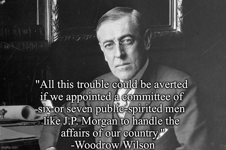 Happy Birthday to the Banker's President. | "All this trouble could be averted 
if we appointed a committee of 
six or seven public-spirited men 
like J.P. Morgan to handle the 
affairs of our country."
-Woodrow Wilson | image tagged in woodrow wilson | made w/ Imgflip meme maker