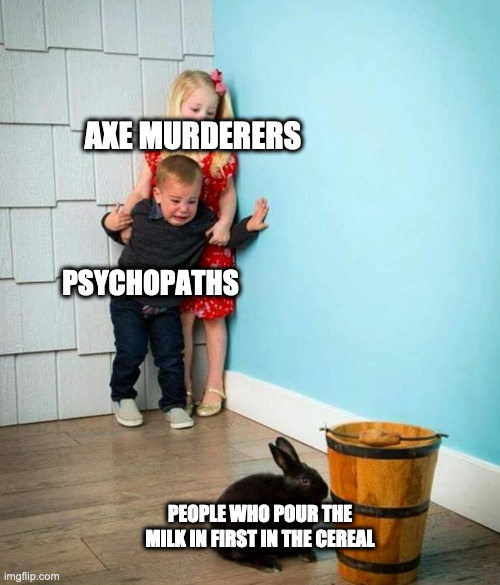 Children scared of rabbit | AXE MURDERERS; PSYCHOPATHS; PEOPLE WHO POUR THE MILK IN FIRST IN THE CEREAL | image tagged in children scared of rabbit | made w/ Imgflip meme maker