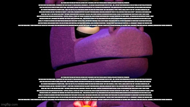 AH, IT SEEMS THAT YOU HAVE MET YOUR END. AH, WHAT A PITY. YOU KNOW I, I DON’T FEEL TOO BAD ABOUT IT THOUGH, AFTER ALL IF IT WEREN’T ME, IT WOULD’VE JUST BEEN ONE OF THE OTHERS I GUESS… I’M HONESTLY JUST GLAD TO BE OUT OF THOSE AIR DUCTS. YOU KNOW IT’S… IT’S NOT EASY FOR A HIPPOPOTAMUS TO FIT UP THERE… AND… NOT EASY TO GET DOWN EITHER. I’M NOT AS YOUNG AS I USED TO BE AS YOU CAN SEE, I USED TO BE ABLE TO DO ALL SORTS OF THINGS, YOU’RE YOUNG, YOU’RE VIBRANT, YOU HAVE THAT SORT OF PEP IN YOUR STEP. AH, IT REMINDS ME OF A CONVERSATION I WAS HAVING WITH ONE OF MY GOOD FRIENDS ORVILLE. WE WERE HAVING A NICE PICNIC ONE DAY. I BELIEVE IT WAS SUMMER? OH, PERHAPS IT WAS… WAS IT THE FALL? YES, YES, IT WAS THE FALL BECAUSE THE LEAVES HAD TURNED ALREADY. BUT I SAID TO ORVILLE, I- I SAYS, “ORVILLE, I HAVE A STORY TO TELL YOU.” AND ORVILLE LOOKED AT ME, YOU KNOW, KIND OF ODD AND- AND SAID, “WELL WHAT’S IT ABOUT?” I- I SAID TO HIM, “NOT EVERY STORY HAS TO BE ABOUT SOMETHING ORVILLE. SOMETIMES A PERSON JUST WANTS TO TALK, WHY DOES IT HAVE TO BE A STORY?” I SAID TO HIM. HE JUST LOOKED AT ME AND HE SAID, “WELL Y-Y-YOU SAID YOU HAD A STORY.” YOU KNOW, HE WAS QUITE RIGHT, I DID IN FACT. I TOLD HIM I HAD A STORY. I SUPPOSE IF A PERSON JUST WANTS TO TALK, IT’S BEST TO NOT ANNOUNCE THAT YOU’RE TELLIN’ A STORY. TELLIN’ A STORY DOES COME WITH ITS OWN PRESSURES AND EXPECTATIONS I- I SUPPOSE. AFTER ALL, IF YOU’RE JUST TALKING TO A FRIEND THEN, THERE’S NO MORE EXPECTATIONS THEN IF YOU WERE TALKING INTO THE WIND. WORDS… BY THEMSELVES ARE NOT EXPECTED TO CARRY… AREN’T EXPECTED TO STICK. BUT IF, YOU KNOW IF YOU ANNOUNCE THAT YOU’RE TELLIN’ A STORY WELL THEN… THERE BETTER BE A POINT TO IT ALL. NO ONE WANTS TO SIT AND LISTEN TO SOMEONE RAMBLE ON AND ON AND ON WITH ABSOLUTELY NO END IN SIGHT. SO, YOU KNOW, IT’S- IT’S GOOD TO BE MINDFUL THAT WHEN YOU TELL SOMEONE THAT YOU’RE ABOUT TO TELL A STORY, THAT YOU HAVE SOMETHING TO SAY. TELLIN’ SOMEONE THAT YOU’RE GONNA TELL A STORY IS TANTAMOUNT TO ASKING THEM TO STOP WHAT THEY’RE DOING, AND PAY ATTENTION. YOU’RE BASICALLY SAYING “HEY, HEY, HEY BUDDY, STOP EVERYTHING, STOP WHAT YOU’RE THINKING, I HAVE A SOLUTION TO EVERYTHING.” AND WELL, I DIDN’T REALLY HAVE ANY STORY TO TELL. IN- IN HINDSIGHT I PROBABLY JUST MISSPOKE WHEN I SAID THAT I HAD A STORY. I THINK IT WOULD’VE JUST BEEN BETTER TO TELL ORVILLE THAT I HAD SOMETHING TO TELL HIM RATHER THAN TELL HIM THAT I HAD A STORY, BUT YOU KNOW E- EVEN THEN IT MIGHT’VE PUT TOO MUCH IMPORTANCE ON THE WHOLE THING. EITHER WAY IT WAS QUITE A NICE DAY. I REMEMBER, I REMEMBER THAT WE WERE DRINKING TEA. AH, IT SEEMS THAT YOU HAVE MET YOUR END. AH, WHAT A PITY. YOU KNOW I, I DON’T FEEL TOO BAD ABOUT IT THOUGH, AFTER ALL IF IT WEREN’T ME, IT WOULD’VE JUST BEEN ONE OF THE OTHERS I GUESS… I’M HONESTLY JUST GLAD TO BE OUT OF THOSE AIR DUCTS. YOU KNOW IT’S… IT’S NOT EASY FOR A HIPPOPOTAMUS TO FIT UP THERE… AND… NOT EASY TO GET DOWN EITHER. I’M NOT AS YOUNG AS I USED TO BE AS YOU CAN SEE, I USED TO BE ABLE TO DO ALL SORTS OF THINGS, YOU’RE YOUNG, YOU’RE VIBRANT, YOU HAVE THAT SORT OF PEP IN YOUR STEP. AH, IT REMINDS ME OF A CONVERSATION I WAS HAVING WITH ONE OF MY GOOD FRIENDS ORVILLE. WE WERE HAVING A NICE PICNIC ONE DAY. I BELIEVE IT WAS SUMMER? OH, PERHAPS IT WAS… WAS IT THE FALL? YES, YES, IT WAS THE FALL BECAUSE THE LEAVES HAD TURNED ALREADY. BUT I SAID TO ORVILLE, I- I SAYS, “ORVILLE, I HAVE A STORY TO TELL YOU.” AND ORVILLE LOOKED AT ME, YOU KNOW, KIND OF ODD AND- AND SAID, “WELL WHAT’S IT ABOUT?” I- I SAID TO HIM, “NOT EVERY STORY HAS TO BE ABOUT SOMETHING ORVILLE. SOMETIMES A PERSON JUST WANTS TO TALK, WHY DOES IT HAVE TO BE A STORY?” I SAID TO HIM. HE JUST LOOKED AT ME AND HE SAID, “WELL Y-Y-YOU SAID YOU HAD A STORY.” YOU KNOW, HE WAS QUITE RIGHT, I DID IN FACT. I TOLD HIM I HAD A STORY. I SUPPOSE IF A PERSON JUST WANTS TO TALK, IT’S BEST TO NOT ANNOUNCE THAT YOU’RE TELLIN’ A STORY. TELLIN’ A STORY DOES COME WITH ITS OWN PRESSURES AND EXPECTATIONS I- I SUPPOSE. AFTER ALL, IF YOU’RE JUST TALKING TO A FRIEND THEN, THERE’S NO MORE EXPECTATIONS THEN IF YOU WERE TALKING INTO THE WIND. WORDS… BY THEMSELVES ARE NOT EXPECTED TO CARRY… AREN’T EXPECTED TO STICK. BUT IF, YOU KNOW IF YOU ANNOUNCE THAT YOU’RE TELLIN’ A STORY WELL THEN… THERE BETTER BE A POINT TO IT ALL. NO ONE WANTS TO SIT AND LISTEN TO SOMEONE RAMBLE ON AND ON AND ON WITH ABSOLUTELY NO END IN SIGHT. SO, YOU KNOW, IT’S- IT’S GOOD TO BE MINDFUL THAT WHEN YOU TELL SOMEONE THAT YOU’RE ABOUT TO TELL A STORY, THAT YOU HAVE SOMETHING TO SAY. TELLIN’ SOMEONE THAT YOU’RE GONNA TELL A STORY IS TANTAMOUNT TO ASKING THEM TO STOP WHAT THEY’RE DOING, AND PAY ATTENTION. YOU’RE BASICALLY SAYING “HEY, HEY, HEY BUDDY, STOP EVERYTHING, STOP WHAT YOU’RE THINKING, I HAVE A SOLUTION TO EVERYTHING.” AND WELL, I DIDN’T REALLY HAVE ANY STORY TO TELL. IN- IN HINDSIGHT I PROBABLY JUST MISSPOKE WHEN I SAID THAT I HAD A STORY. I THINK IT WOULD’VE JUST BEEN BETTER TO TELL ORVILLE THAT I HAD SOMETHING TO TELL HIM RATHER THAN TELL HIM THAT I HAD A STORY, BUT YOU KNOW E- EVEN THEN IT MIGHT’VE PUT TOO MUCH IMPORTANCE ON THE WHOLE THING. EITHER WAY IT WAS QUITE A NICE DAY. I REMEMBER, I REMEMBER THAT WE WERE DRINKING TEA. | made w/ Imgflip meme maker
