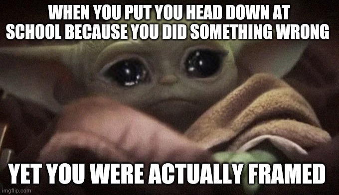 Crying Baby Yoda | WHEN YOU PUT YOU HEAD DOWN AT SCHOOL BECAUSE YOU DID SOMETHING WRONG; YET YOU WERE ACTUALLY FRAMED | image tagged in crying baby yoda | made w/ Imgflip meme maker