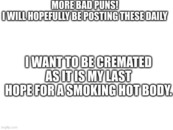 More bad puns! | MORE BAD PUNS! 
I WILL HOPEFULLY BE POSTING THESE DAILY; I WANT TO BE CREMATED AS IT IS MY LAST HOPE FOR A SMOKING HOT BODY. | image tagged in blank white template | made w/ Imgflip meme maker