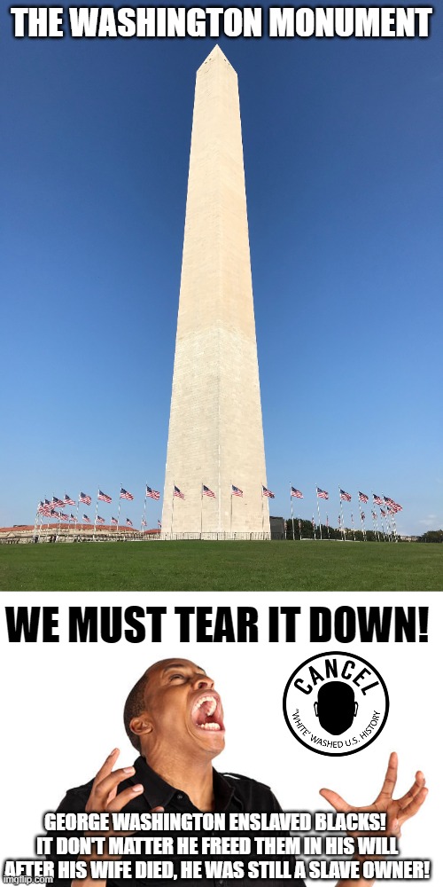 If Robert E Lee Monuments have to go ... so does George Washington's!  No Exceptions! | THE WASHINGTON MONUMENT; WE MUST TEAR IT DOWN! GEORGE WASHINGTON ENSLAVED BLACKS!  IT DON'T MATTER HE FREED THEM IN HIS WILL AFTER HIS WIFE DIED, HE WAS STILL A SLAVE OWNER! | image tagged in joe biden,robert e lee,george washington,cancel culture,democrat liberals,rewriting history to pacify whiner blacks | made w/ Imgflip meme maker