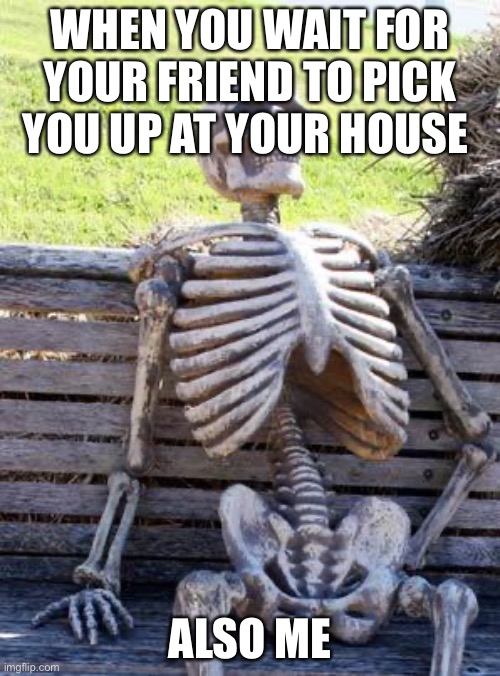 Waiting Skeleton | WHEN YOU WAIT FOR YOUR FRIEND TO PICK YOU UP AT YOUR HOUSE; ALSO ME | image tagged in memes,waiting skeleton | made w/ Imgflip meme maker