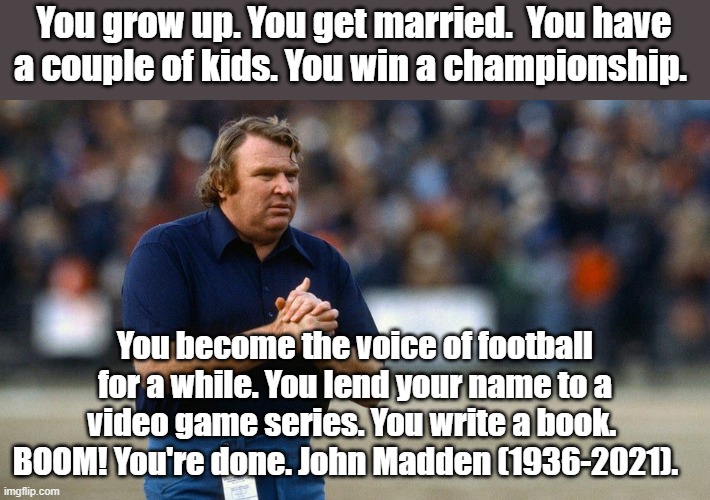 We will miss you John. | You grow up. You get married.  You have a couple of kids. You win a championship. You become the voice of football for a while. You lend your name to a video game series. You write a book.  BOOM! You're done. John Madden (1936-2021). | image tagged in madden,nfl,nfl memes | made w/ Imgflip meme maker