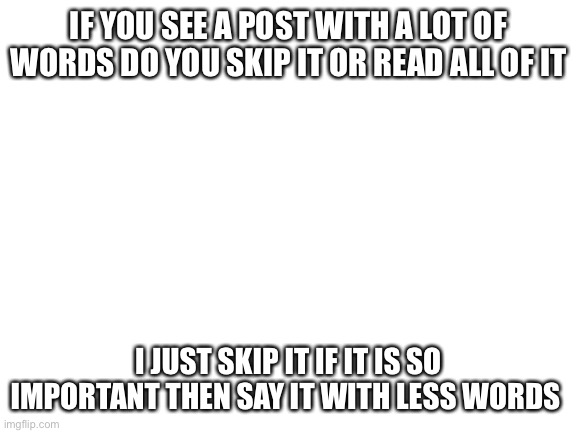 Blank White Template | IF YOU SEE A POST WITH A LOT OF WORDS DO YOU SKIP IT OR READ ALL OF IT; I JUST SKIP IT IF IT IS SO IMPORTANT THEN SAY IT WITH LESS WORDS | image tagged in blank white template | made w/ Imgflip meme maker