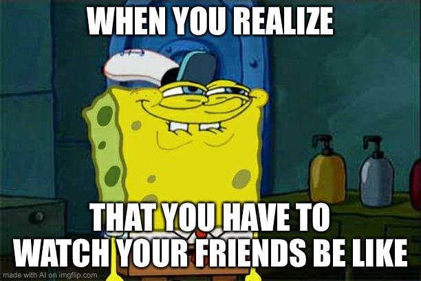 Don't You Squidward Meme | WHEN YOU REALIZE; THAT YOU HAVE TO WATCH YOUR FRIENDS BE LIKE | image tagged in memes,don't you squidward | made w/ Imgflip meme maker
