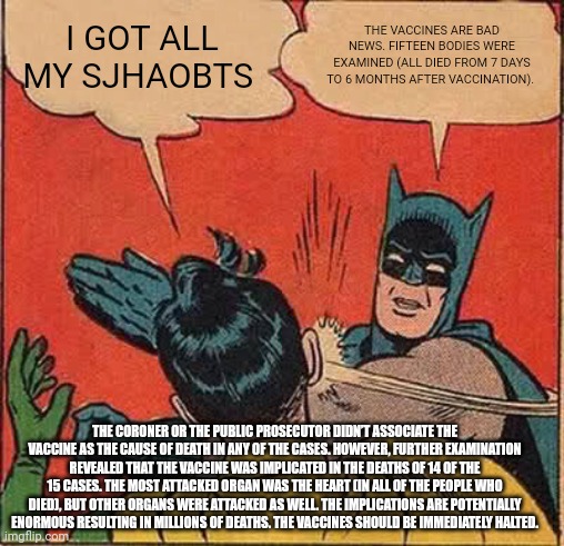 Batman Slapping Robin Meme | I GOT ALL MY SJHAOBTS; THE VACCINES ARE BAD NEWS. FIFTEEN BODIES WERE EXAMINED (ALL DIED FROM 7 DAYS TO 6 MONTHS AFTER VACCINATION). THE CORONER OR THE PUBLIC PROSECUTOR DIDN’T ASSOCIATE THE VACCINE AS THE CAUSE OF DEATH IN ANY OF THE CASES. HOWEVER, FURTHER EXAMINATION REVEALED THAT THE VACCINE WAS IMPLICATED IN THE DEATHS OF 14 OF THE 15 CASES. THE MOST ATTACKED ORGAN WAS THE HEART (IN ALL OF THE PEOPLE WHO DIED), BUT OTHER ORGANS WERE ATTACKED AS WELL. THE IMPLICATIONS ARE POTENTIALLY ENORMOUS RESULTING IN MILLIONS OF DEATHS. THE VACCINES SHOULD BE IMMEDIATELY HALTED. | image tagged in memes,batman slapping robin,superheroes,shamwow,cartoon,batman | made w/ Imgflip meme maker