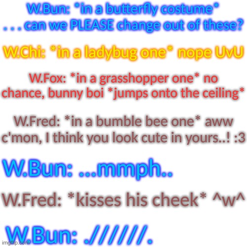 Blank Transparent Square | W.Bun: *in a butterfly costume* . . . can we PLEASE change out of these? W.Chi: *in a ladybug one* nope UvU; W.Fox: *in a grasshopper one* no chance, bunny boi *jumps onto the ceiling*; W.Fred: *in a bumble bee one* aww c'mon, I think you look cute in yours..! :3; W.Bun: ...mmph.. W.Fred: *kisses his cheek* ^w^; W.Bun: .//////. | image tagged in hehe | made w/ Imgflip meme maker