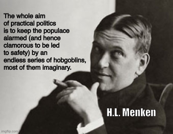 Prescient | The whole aim of practical politics is to keep the populace alarmed (and hence clamorous to be led to safety) by an endless series of hobgoblins, most of them imaginary. H.L. Menken | image tagged in hl menken | made w/ Imgflip meme maker