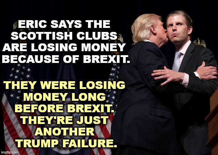 Always an excuse, always an alibi. One failure after another after another. | ERIC SAYS THE 
SCOTTISH CLUBS 
ARE LOSING MONEY 
BECAUSE OF BREXIT. THEY WERE LOSING 
MONEY LONG 
BEFORE BREXIT. 
THEY'RE JUST 

ANOTHER 
TRUMP FAILURE. | image tagged in donald kisses eric thinking it was ivanka,trump,business,failure,eric,idiot | made w/ Imgflip meme maker
