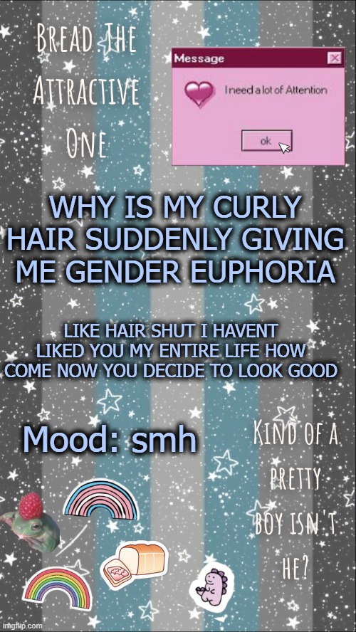 s m h | WHY IS MY CURLY HAIR SUDDENLY GIVING ME GENDER EUPHORIA; LIKE HAIR SHUT I HAVENT LIKED YOU MY ENTIRE LIFE HOW COME NOW YOU DECIDE TO LOOK GOOD; Mood: smh | image tagged in breads demiboy temp | made w/ Imgflip meme maker