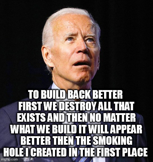 Joe Biden | TO BUILD BACK BETTER 
FIRST WE DESTROY ALL THAT EXISTS AND THEN NO MATTER WHAT WE BUILD IT WILL APPEAR BETTER THEN THE SMOKING HOLE I CREATED IN THE FIRST PLACE | image tagged in joe biden | made w/ Imgflip meme maker