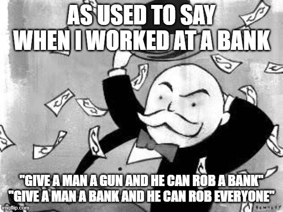 Rich banker | AS USED TO SAY WHEN I WORKED AT A BANK "GIVE A MAN A GUN AND HE CAN ROB A BANK"
"GIVE A MAN A BANK AND HE CAN ROB EVERYONE" | image tagged in rich banker | made w/ Imgflip meme maker