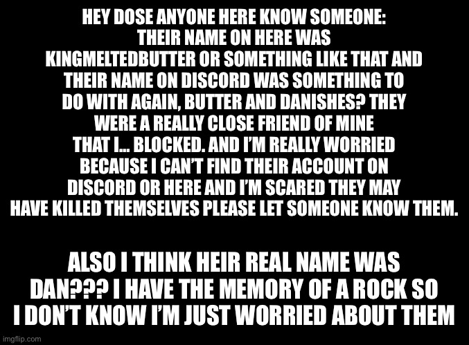 Please don’t ask why I blocked them I regret doing so and I know it was a bad choice. | HEY DOSE ANYONE HERE KNOW SOMEONE:
THEIR NAME ON HERE WAS KINGMELTEDBUTTER OR SOMETHING LIKE THAT AND THEIR NAME ON DISCORD WAS SOMETHING TO DO WITH AGAIN, BUTTER AND DANISHES? THEY WERE A REALLY CLOSE FRIEND OF MINE THAT I… BLOCKED. AND I’M REALLY WORRIED BECAUSE I CAN’T FIND THEIR ACCOUNT ON DISCORD OR HERE AND I’M SCARED THEY MAY HAVE KILLED THEMSELVES PLEASE LET SOMEONE KNOW THEM. ALSO I THINK HEIR REAL NAME WAS DAN??? I HAVE THE MEMORY OF A ROCK SO I DON’T KNOW I’M JUST WORRIED ABOUT THEM | image tagged in blank black | made w/ Imgflip meme maker