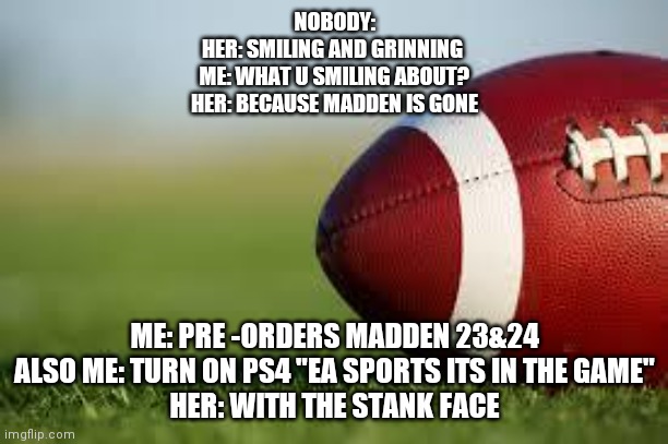 football field | NOBODY:
HER: SMILING AND GRINNING 
ME: WHAT U SMILING ABOUT?
HER: BECAUSE MADDEN IS GONE; ME: PRE -ORDERS MADDEN 23&24
ALSO ME: TURN ON PS4 "EA SPORTS ITS IN THE GAME"
HER: WITH THE STANK FACE | image tagged in football field | made w/ Imgflip meme maker