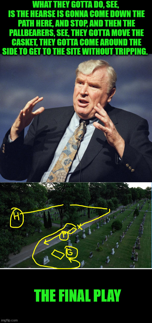 Final Play - John Madden | WHAT THEY GOTTA DO, SEE,  IS THE HEARSE IS GONNA COME DOWN THE PATH HERE, AND STOP, AND THEN THE PALLBEARERS, SEE, THEY GOTTA MOVE THE CASKET, THEY GOTTA COME AROUND THE SIDE TO GET TO THE SITE WITHOUT TRIPPING. THE FINAL PLAY | image tagged in madden,death,football,funeral | made w/ Imgflip meme maker