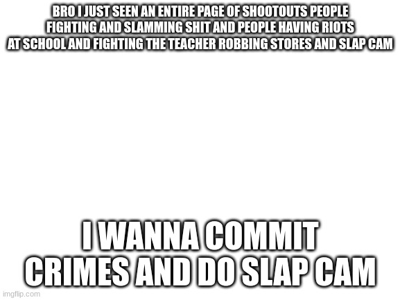im gonna make this a trend at school the only thing going on at our school is just fights and it isnt even cool | BRO I JUST SEEN AN ENTIRE PAGE OF SHOOTOUTS PEOPLE FIGHTING AND SLAMMING SHIT AND PEOPLE HAVING RIOTS AT SCHOOL AND FIGHTING THE TEACHER ROBBING STORES AND SLAP CAM; I WANNA COMMIT CRIMES AND DO SLAP CAM | image tagged in blank white template | made w/ Imgflip meme maker